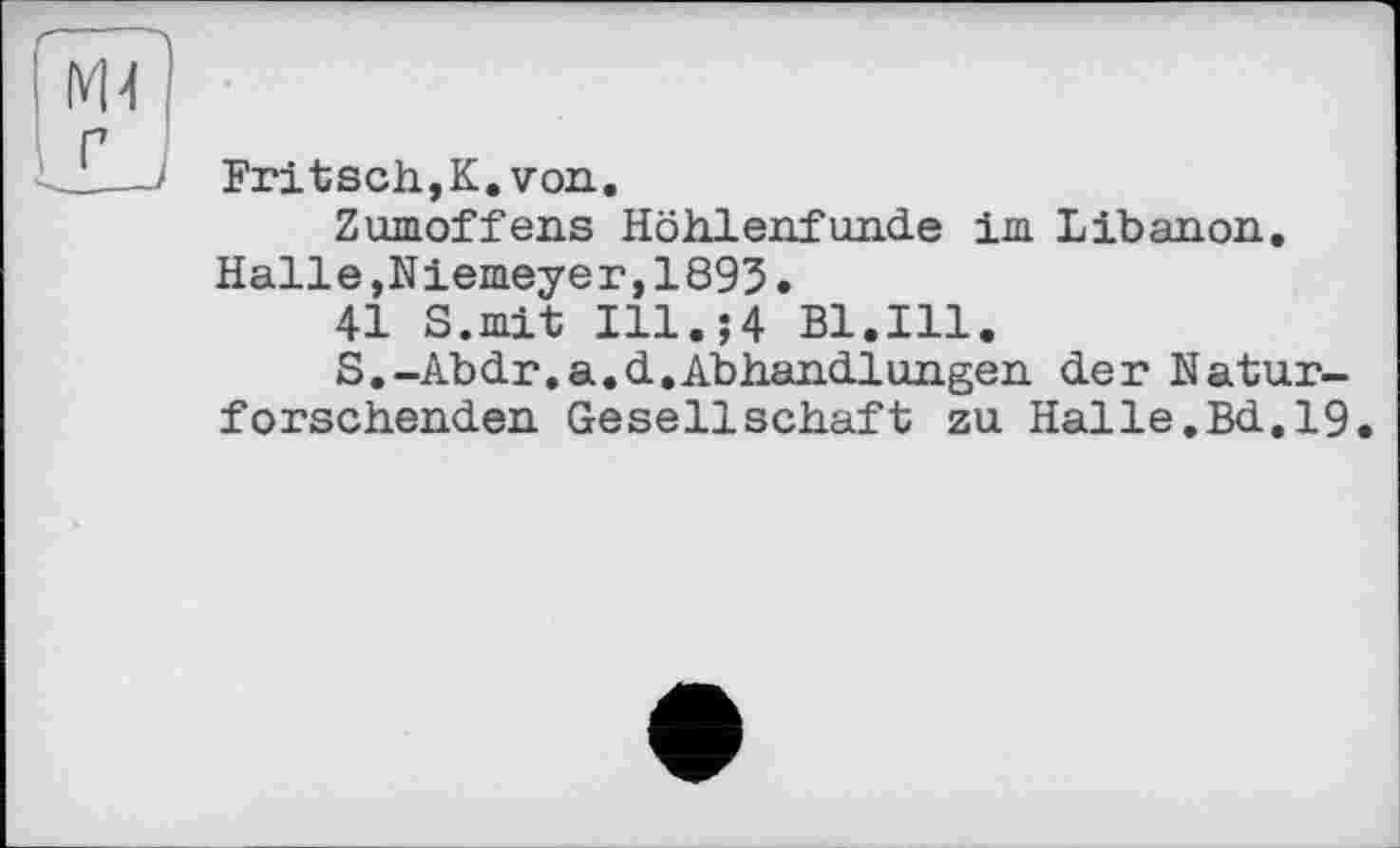 ﻿Fritsch,К.von.
Zumoffens Höhlenfunde im Libanon. Halle,Niemeyer,1893.
41 S.mit I11.J4 Bl.Ill.
S.-Abdr.a.d.Abhandlungen der Naturforschenden Gesellschaft zu Halle.Bd.19